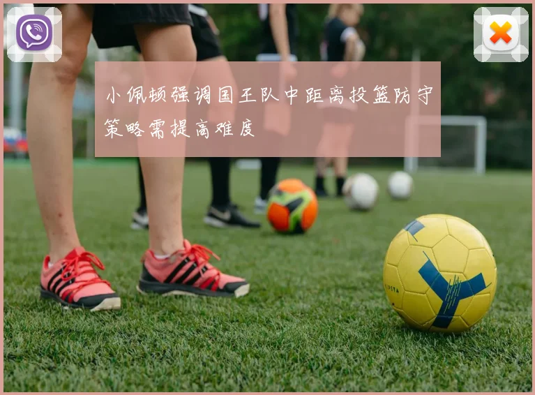 小佩顿强调国王队中距离投篮防守策略需提高难度