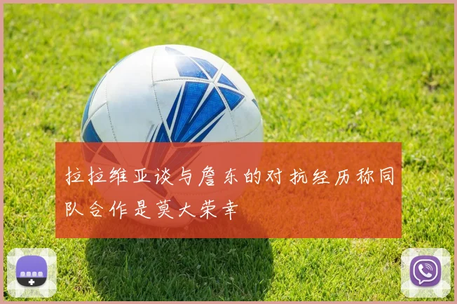 拉拉维亚谈与詹东的对抗经历称同队合作是莫大荣幸