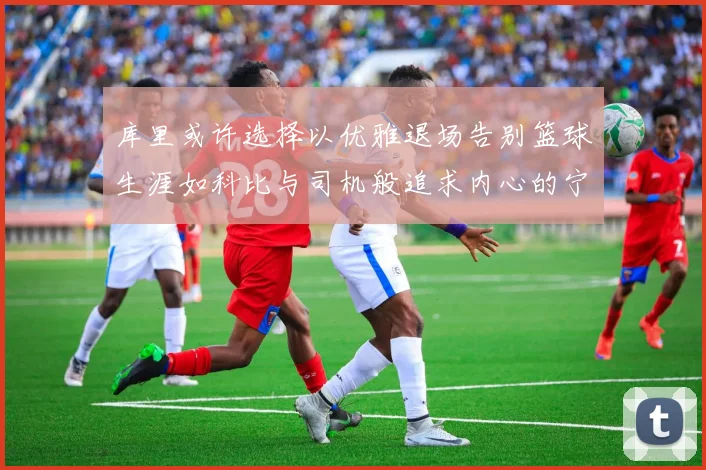 库里或许选择以优雅退场告别篮球生涯如科比与司机般追求内心的宁静