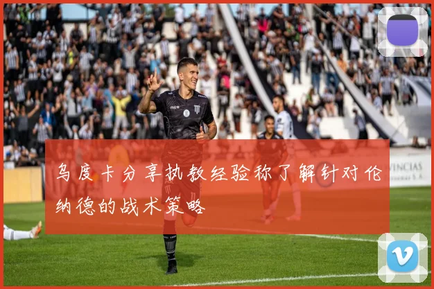 乌度卡分享执教经验称了解针对伦纳德的战术策略