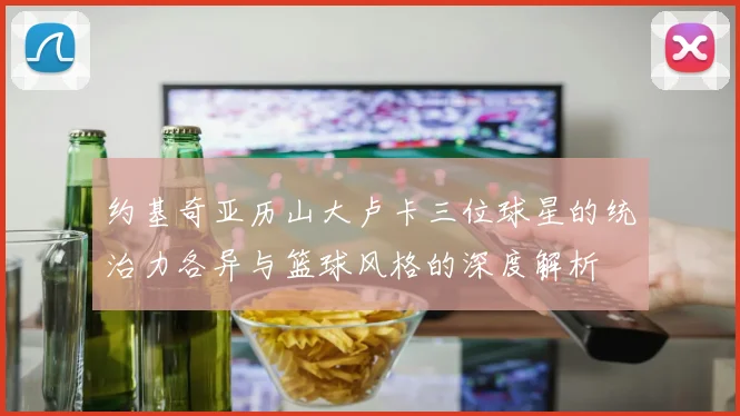 约基奇亚历山大卢卡三位球星的统治力各异与篮球风格的深度解析