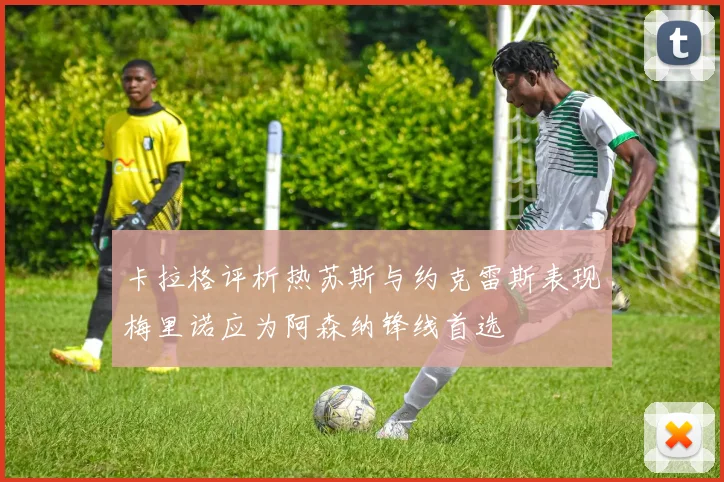 卡拉格评析热苏斯与约克雷斯表现梅里诺应为阿森纳锋线首选
