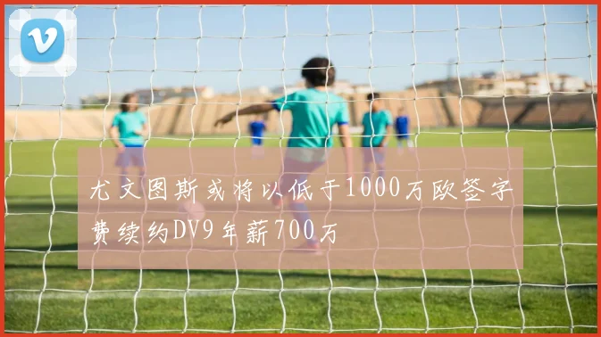 尤文图斯或将以低于1000万欧签字费续约DV9年薪700万