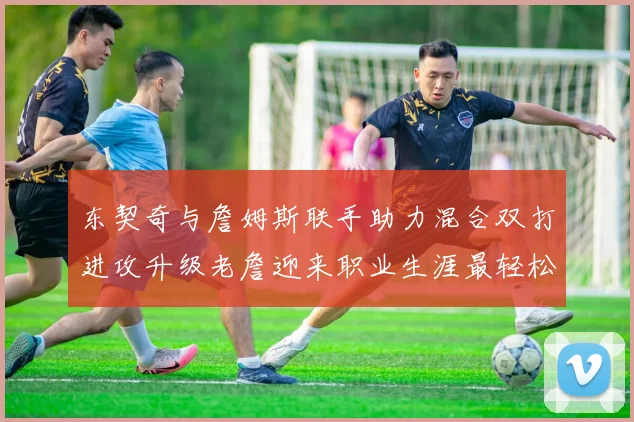 东契奇与詹姆斯联手助力混合双打进攻升级老詹迎来职业生涯最轻松赛季