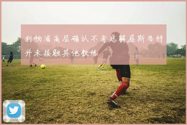 利物浦高层确认不考虑解雇斯洛特并未接触其他教练