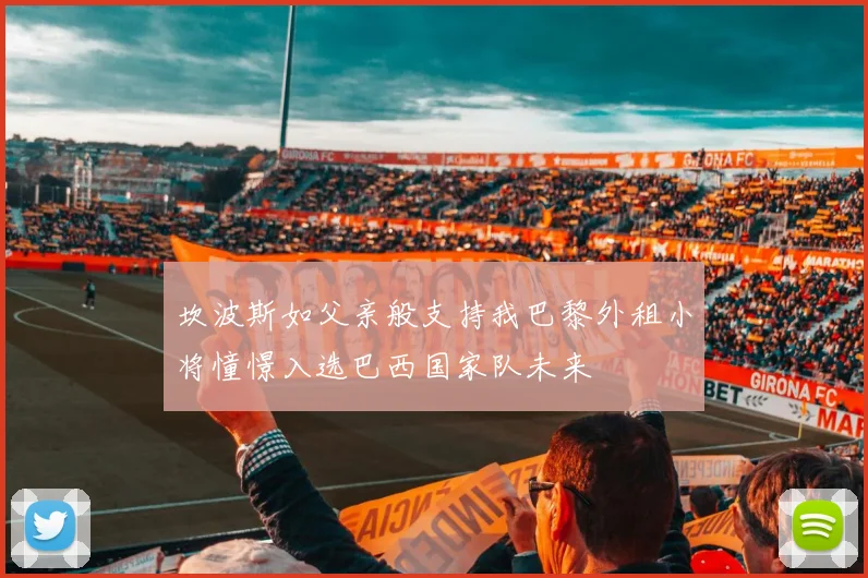 坎波斯如父亲般支持我巴黎外租小将憧憬入选巴西国家队未来