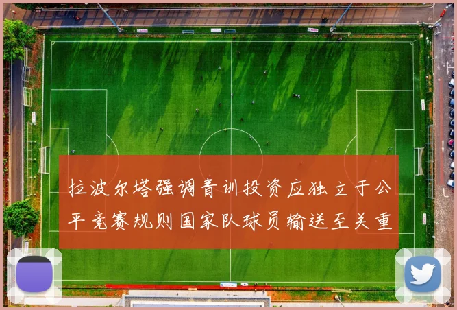 拉波尔塔强调青训投资应独立于公平竞赛规则国家队球员输送至关重要