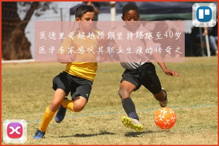 莫德里奇超越预期坚持踢球至40岁医学专家感叹其职业生涯的传奇之路
