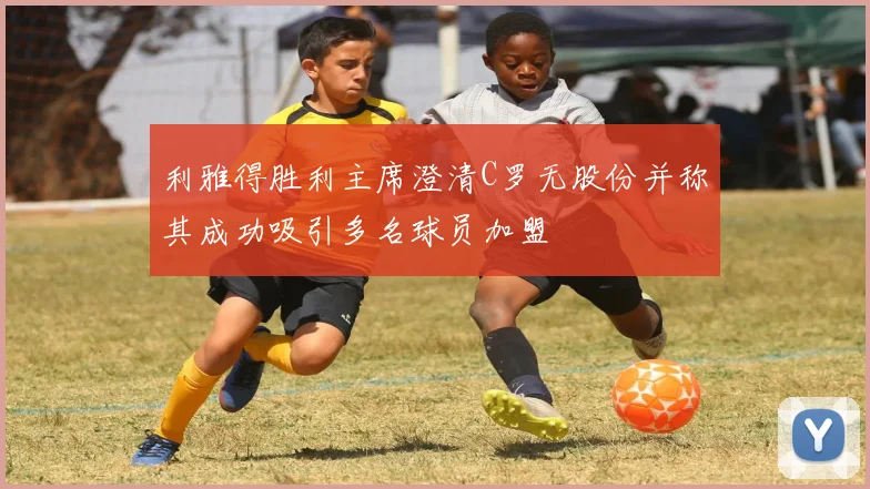 利雅得胜利主席澄清C罗无股份并称其成功吸引多名球员加盟