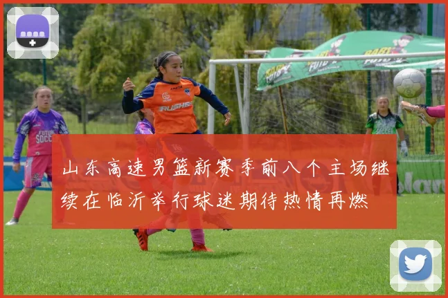 山东高速男篮新赛季前八个主场继续在临沂举行球迷期待热情再燃