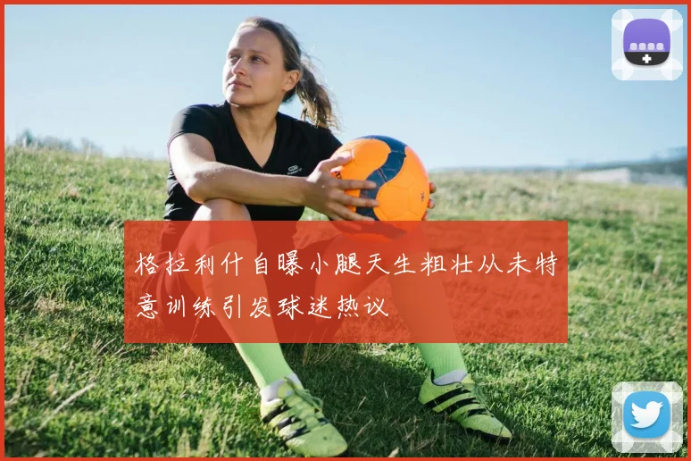 格拉利什自曝小腿天生粗壮从未特意训练引发球迷热议