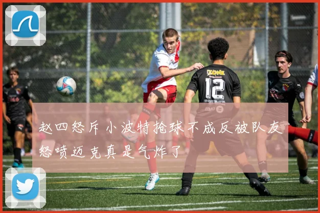 赵四怒斥小波特抢球不成反被队友怒喷迈克真是气炸了