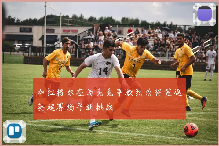 加拉格尔在马竞竞争激烈或将重返英超赛场寻新挑战