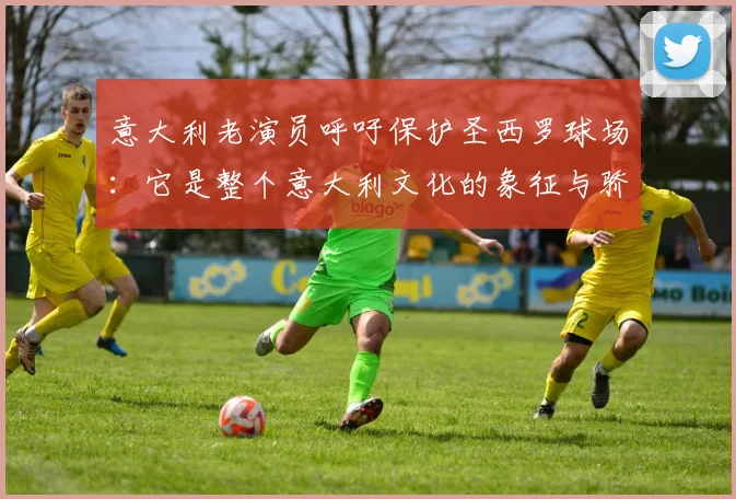意大利老演员呼吁保护圣西罗球场：它是整个意大利文化的象征与骄傲