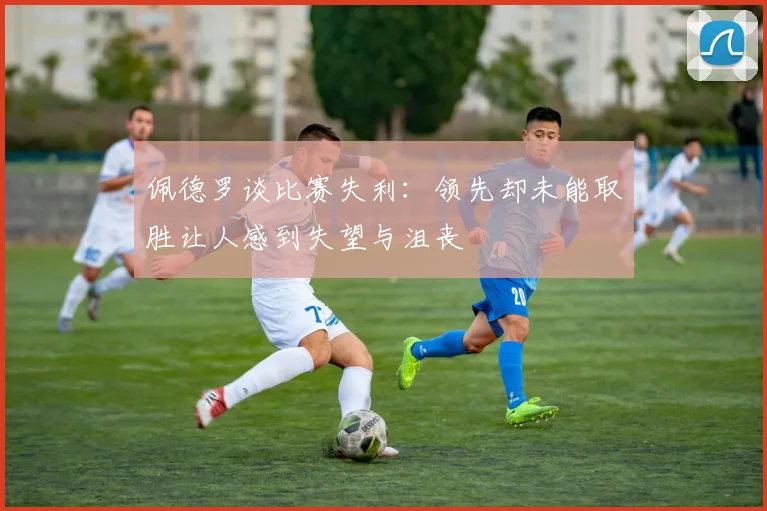 佩德罗谈比赛失利：领先却未能取胜让人感到失望与沮丧