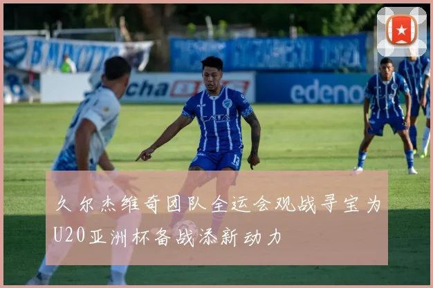 久尔杰维奇团队全运会观战寻宝为U20亚洲杯备战添新动力
