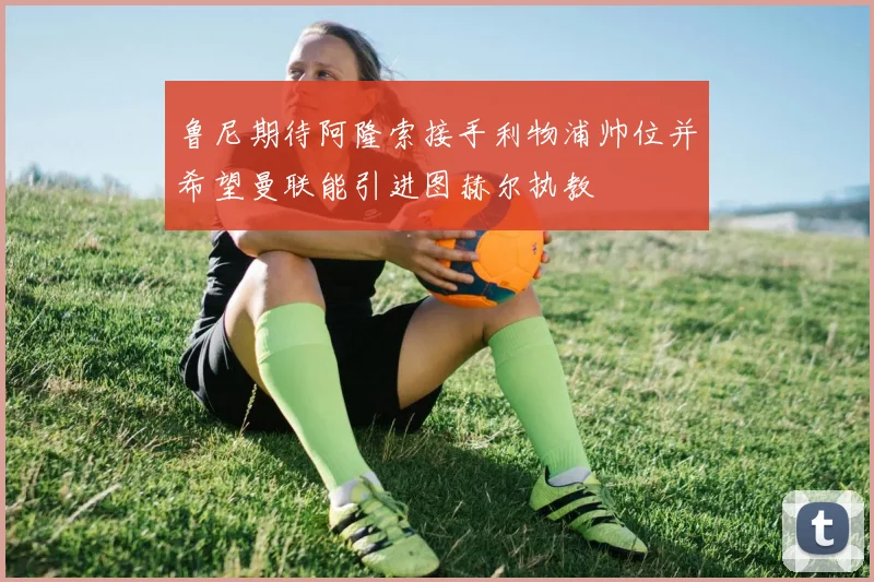 鲁尼期待阿隆索接手利物浦帅位并希望曼联能引进图赫尔执教