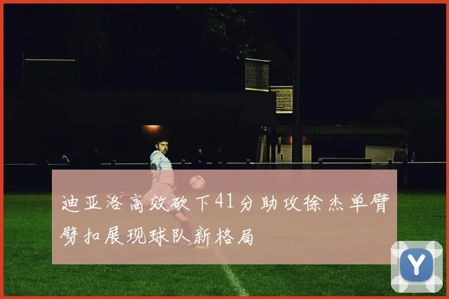 迪亚洛高效砍下41分助攻徐杰单臂劈扣展现球队新格局