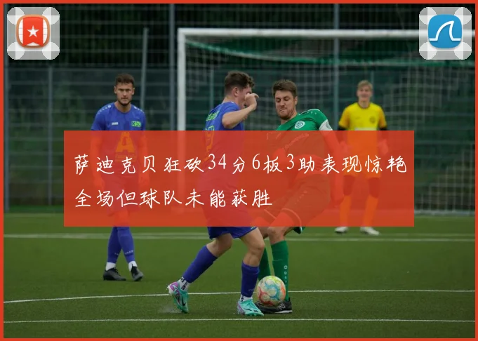 萨迪克贝狂砍34分6板3助表现惊艳全场但球队未能获胜