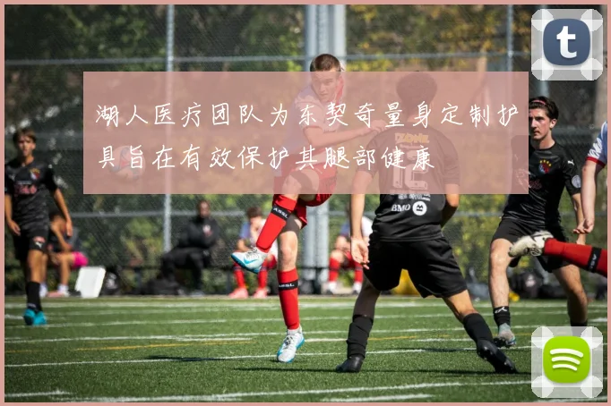 湖人医疗团队为东契奇量身定制护具旨在有效保护其腿部健康