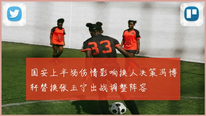国安上半场伤情影响换人决策冯博轩替换张玉宁出战调整阵容