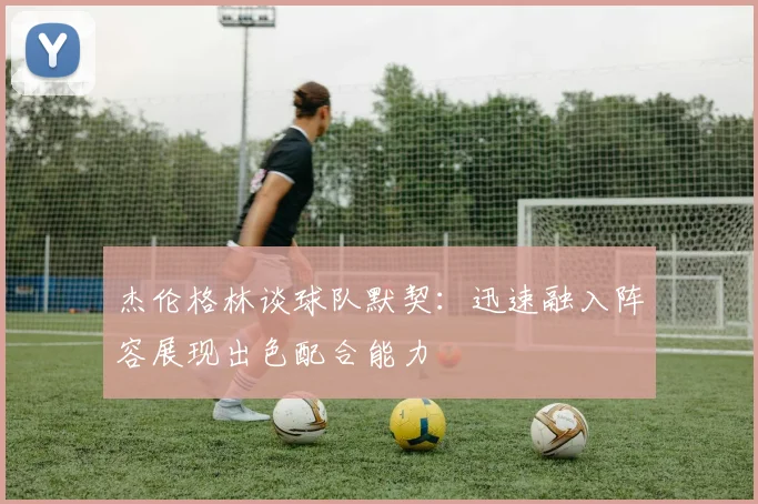 杰伦格林谈球队默契：迅速融入阵容展现出色配合能力