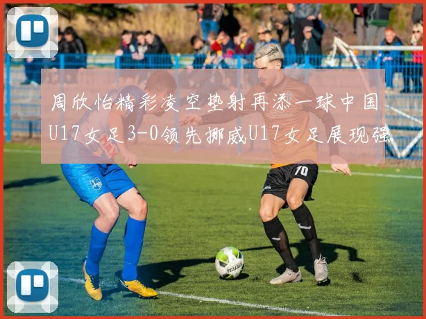 周欣怡精彩凌空垫射再添一球中国U17女足3-0领先挪威U17女足展现强劲实力