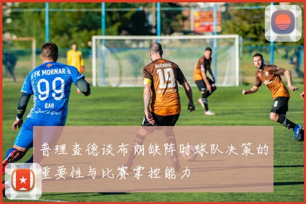 普理查德谈布朗缺阵时球队决策的重要性与比赛掌控能力