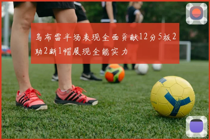 乌布雷半场表现全面贡献12分5板2助2断1帽展现全能实力