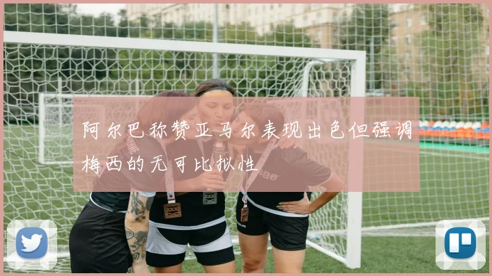 阿尔巴称赞亚马尔表现出色但强调梅西的无可比拟性