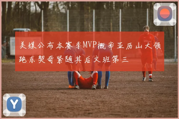 美媒公布本赛季MVP概率亚历山大领跑东契奇紧随其后文班第三