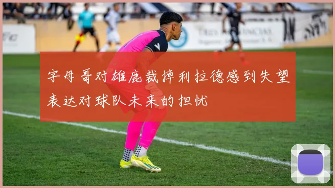 字母哥对雄鹿裁掉利拉德感到失望表达对球队未来的担忧