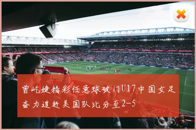 曾屹婕精彩任意球破门U17中国女足奋力追赶美国队比分至2-5