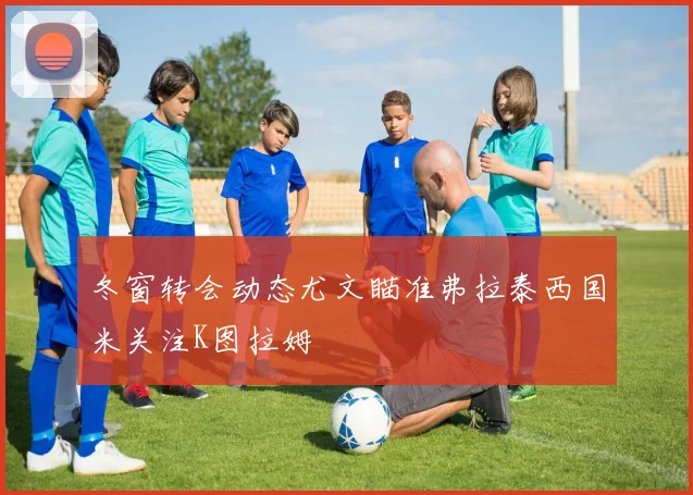 冬窗转会动态尤文瞄准弗拉泰西国米关注K图拉姆