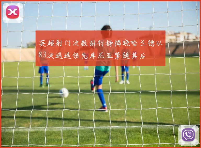 英超射门次数排行榜揭晓哈兰德以83次遥遥领先库尼亚紧随其后