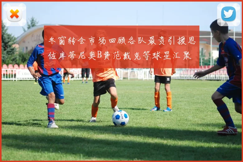 冬窗转会市场回顾各队最贵引援恩佐库蒂尼奥B费范戴克等球星汇聚