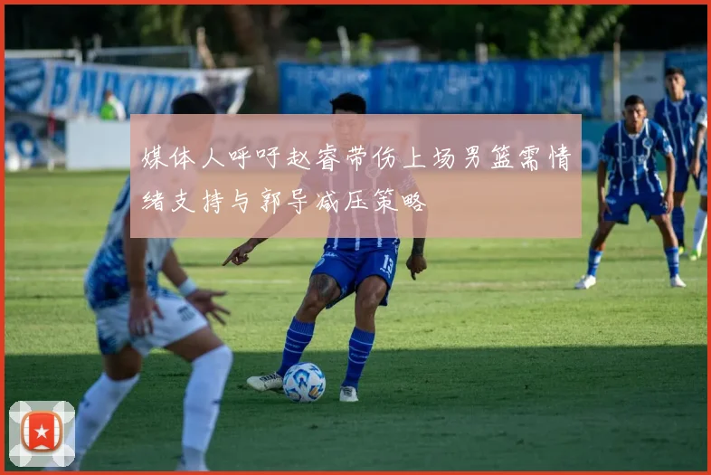 媒体人呼吁赵睿带伤上场男篮需情绪支持与郭导减压策略