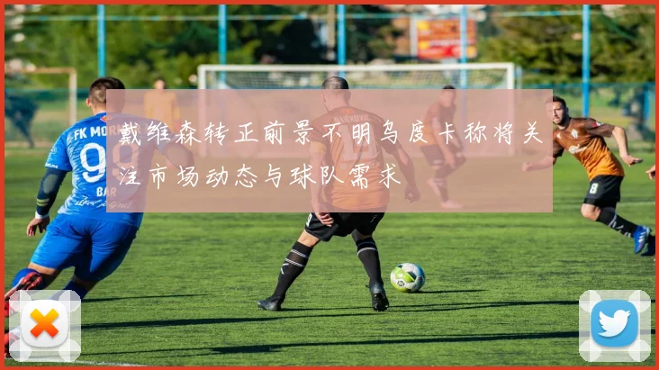 戴维森转正前景不明乌度卡称将关注市场动态与球队需求