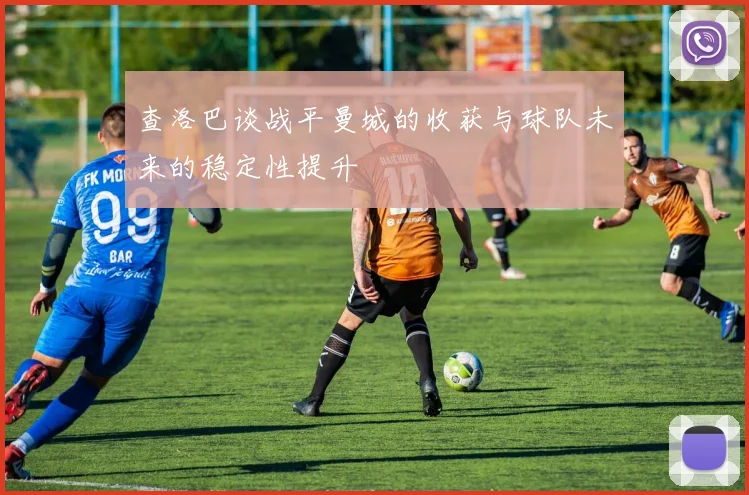 查洛巴谈战平曼城的收获与球队未来的稳定性提升